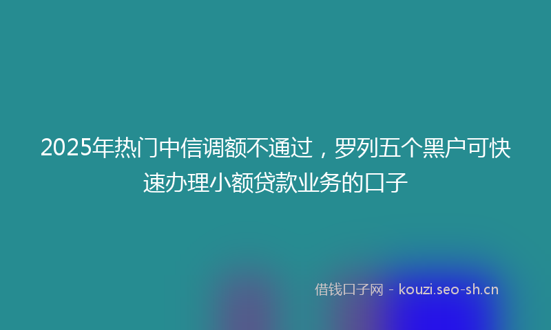 2025年热门中信调额不通过，罗列五个黑户可快速办理小额贷款业务的口子