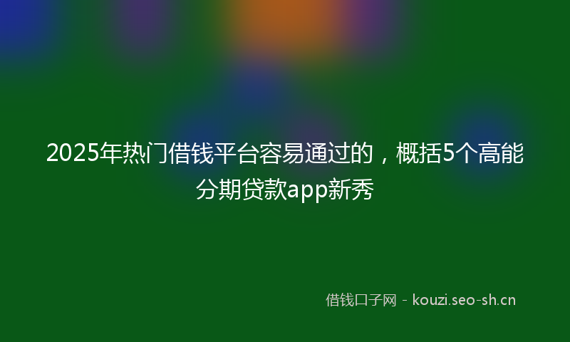 2025年热门借钱平台容易通过的，概括5个高能分期贷款app新秀