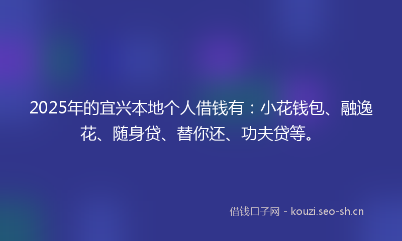 2025年的宜兴本地个人借钱有：小花钱包、融逸花、随身贷、替你还、功夫贷等。