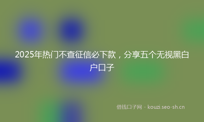 2025年热门不查征信必下款，分享五个无视黑白户口子