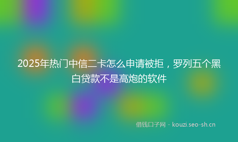 2025年热门中信二卡怎么申请被拒，罗列五个黑白贷款不是高炮的软件