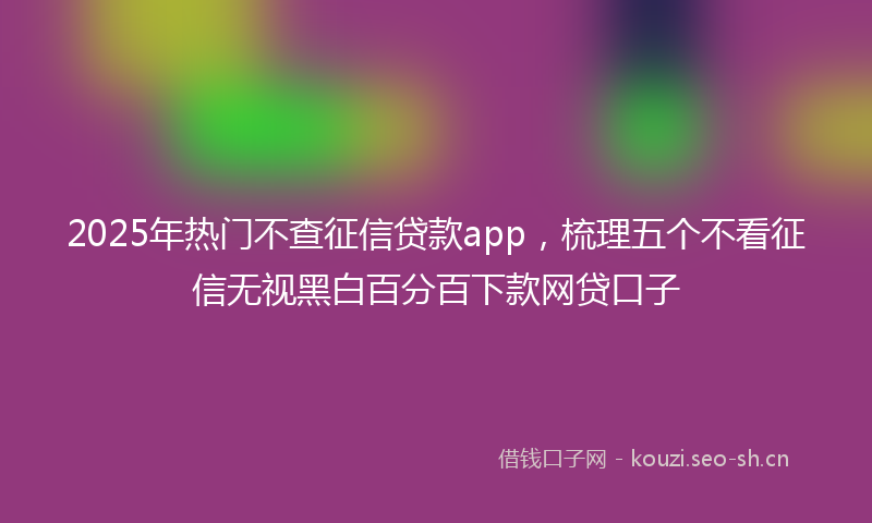 2025年热门不查征信贷款app，梳理五个不看征信无视黑白百分百下款网贷口子