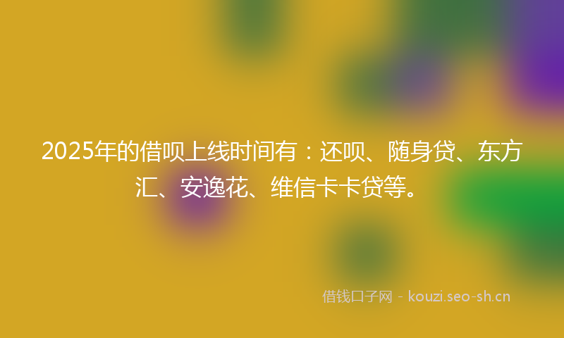 2025年的借呗上线时间有：还呗、随身贷、东方汇、安逸花、维信卡卡贷等。