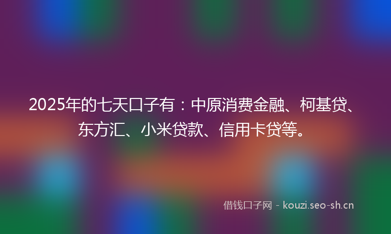 2025年的七天口子有：中原消费金融、柯基贷、东方汇、小米贷款、信用卡贷等。