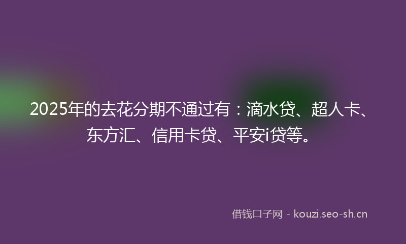 2025年的去花分期不通过有：滴水贷、超人卡、东方汇、信用卡贷、平安i贷等。