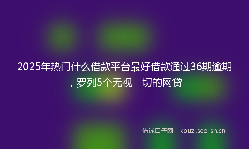 2025年热门什么借款平台最好借款通过36期逾期，罗列5个无视一切的网贷