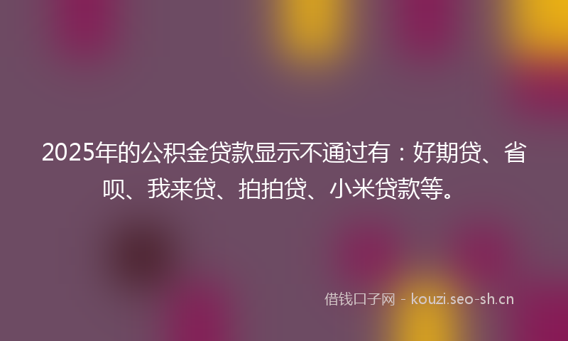 2025年的公积金贷款显示不通过有：好期贷、省呗、我来贷、拍拍贷、小米贷款等。