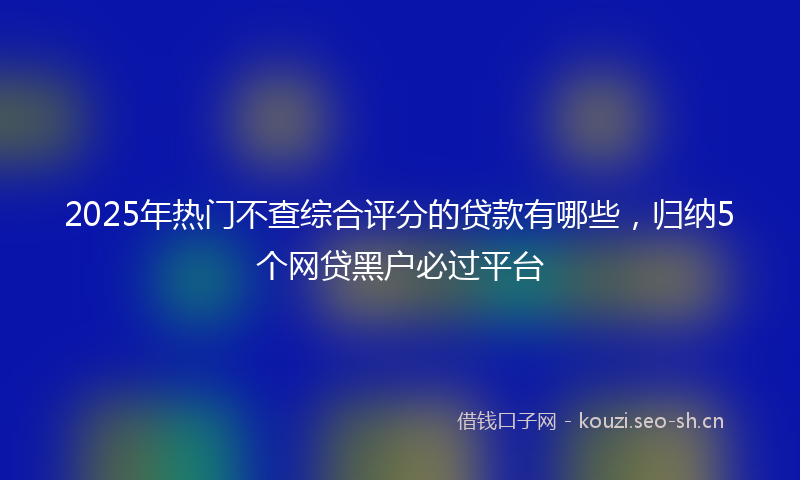 2025年热门不查综合评分的贷款有哪些，归纳5个网贷黑户必过平台