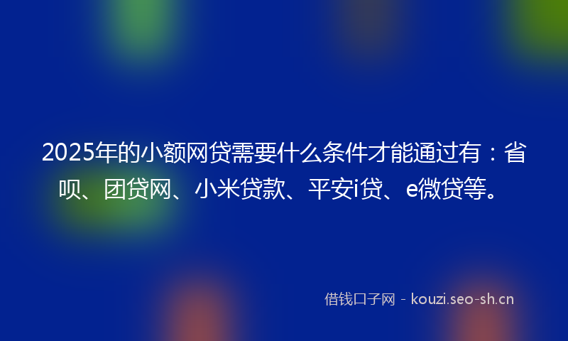 2025年的小额网贷需要什么条件才能通过有：省呗、团贷网、小米贷款、平安i贷、e微贷等。