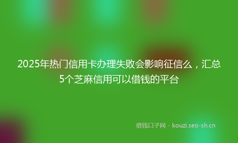 2025年热门信用卡办理失败会影响征信么，汇总5个芝麻信用可以借钱的平台