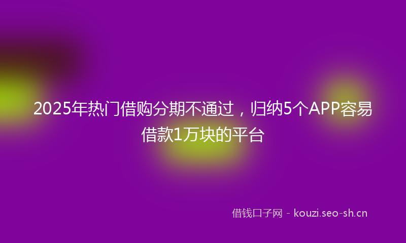 2025年热门借购分期不通过，归纳5个APP容易借款1万块的平台