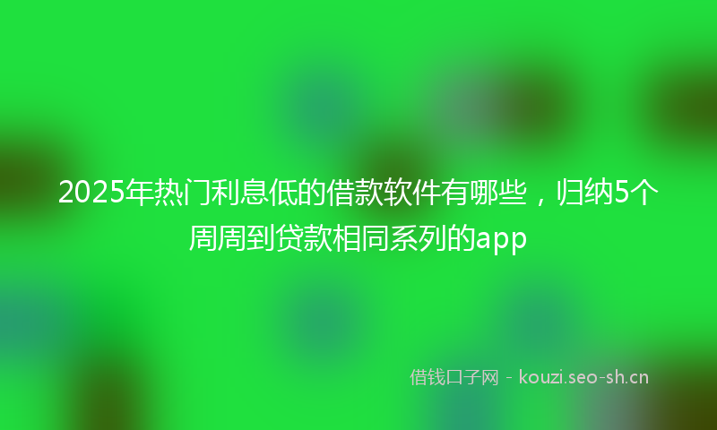 2025年热门利息低的借款软件有哪些，归纳5个周周到贷款相同系列的app