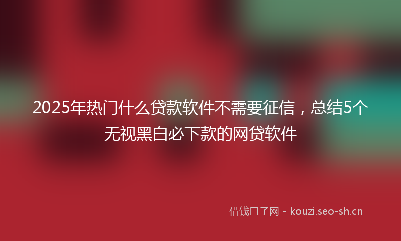 2025年热门什么贷款软件不需要征信，总结5个无视黑白必下款的网贷软件