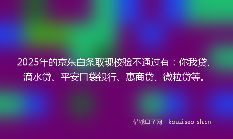 2025年的京东白条取现校验不通过有：你我贷、滴水贷、平安口袋银行、惠商贷、微粒贷等。