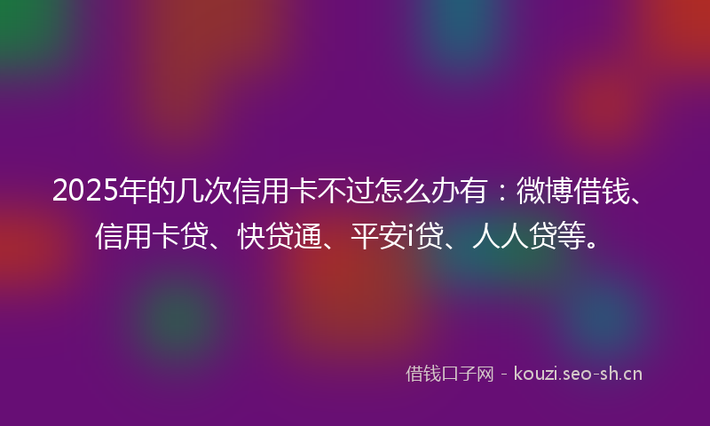 2025年的几次信用卡不过怎么办有:微博借钱、信用卡贷、快贷通、平安i贷、人人贷等。