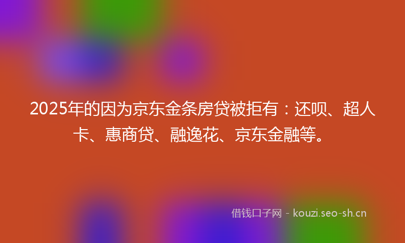 2025年的因为京东金条房贷被拒有：还呗、超人卡、惠商贷、融逸花、京东金融等。