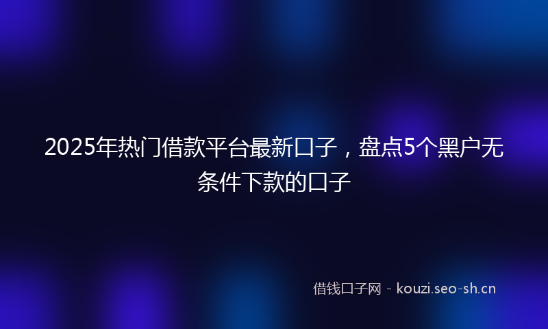 2025年热门借款平台最新口子，盘点5个黑户无条件下款的口子