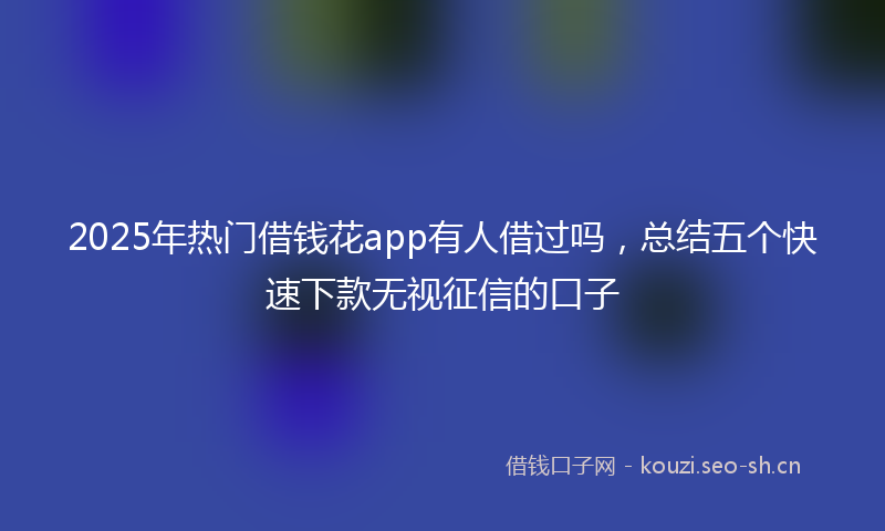 2025年热门借钱花app有人借过吗，总结五个快速下款无视征信的口子