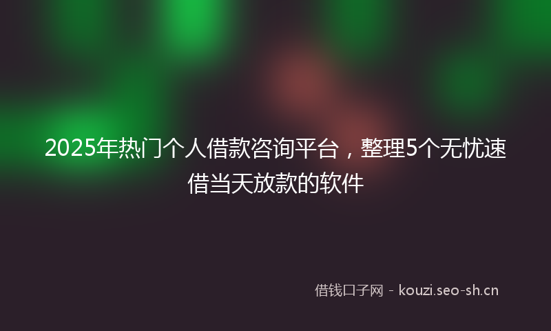 2025年热门个人借款咨询平台，整理5个无忧速借当天放款的软件