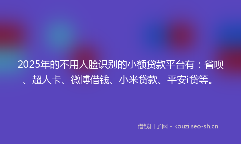 2025年的不用人脸识别的小额贷款平台有：省呗、超人卡、微博借钱、小米贷款、平安i贷等。