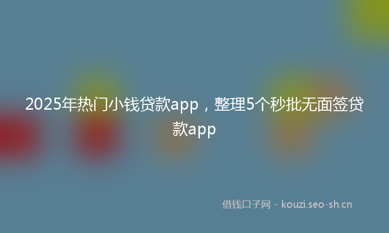 2025年热门小钱贷款app，整理5个秒批无面签贷款app