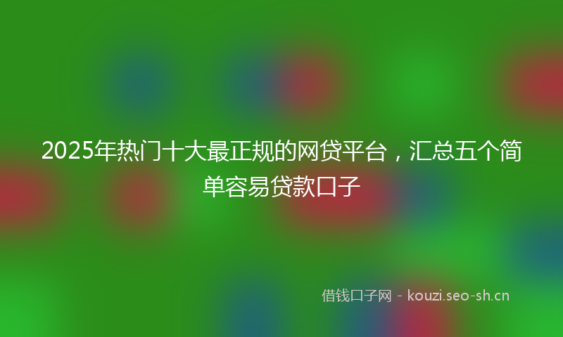 2025年热门十大最正规的网贷平台，汇总五个简单容易贷款口子