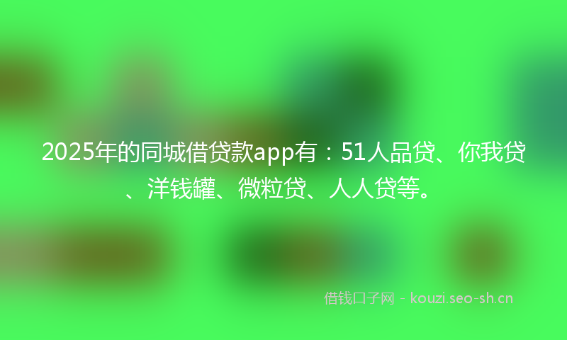 2025年的同城借贷款app有：51人品贷、你我贷、洋钱罐、微粒贷、人人贷等。