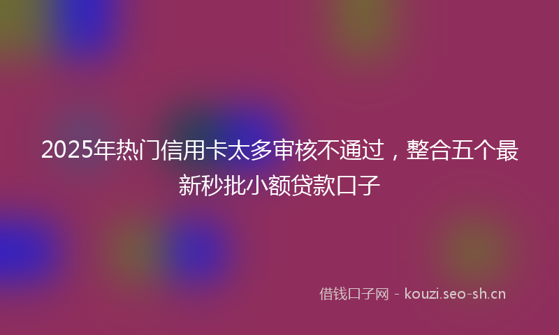 2025年热门信用卡太多审核不通过，整合五个最新秒批小额贷款口子