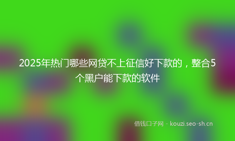 2025年热门哪些网贷不上征信好下款的，整合5个黑户能下款的软件