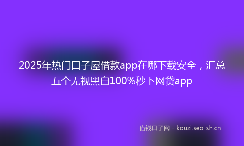 2025年热门口子屋借款app在哪下载安全，汇总五个无视黑白100%秒下网贷app