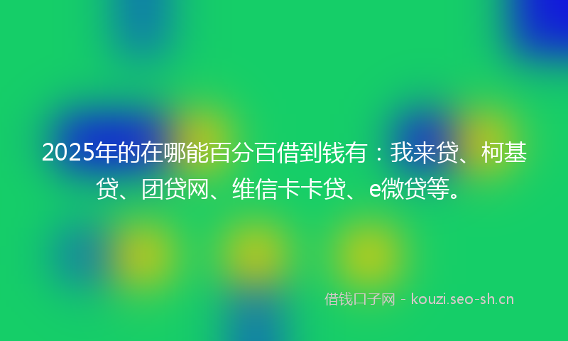 2025年的在哪能百分百借到钱有：我来贷、柯基贷、团贷网、维信卡卡贷、e微贷等。