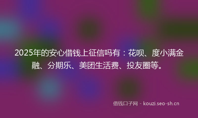 2025年的安心借钱上征信吗有：花呗、度小满金融、分期乐、美团生活费、投友圈等。