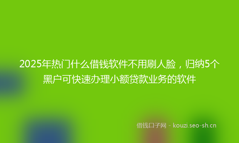 2025年热门什么借钱软件不用刷人脸，归纳5个黑户可快速办理小额贷款业务的软件