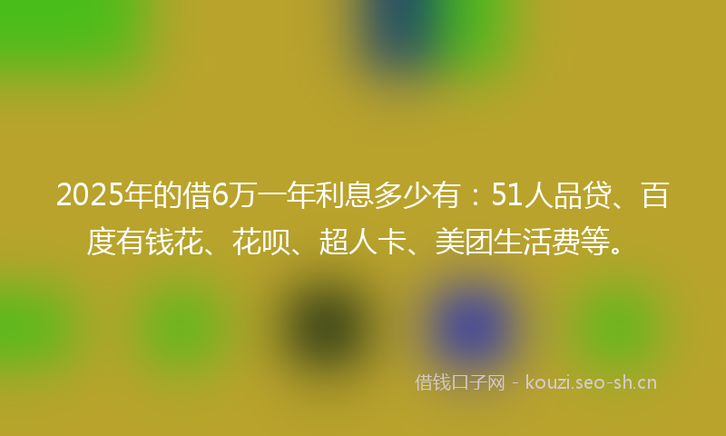 2025年的借6万一年利息多少有：51人品贷、百度有钱花、花呗、超人卡、美团生活费等。