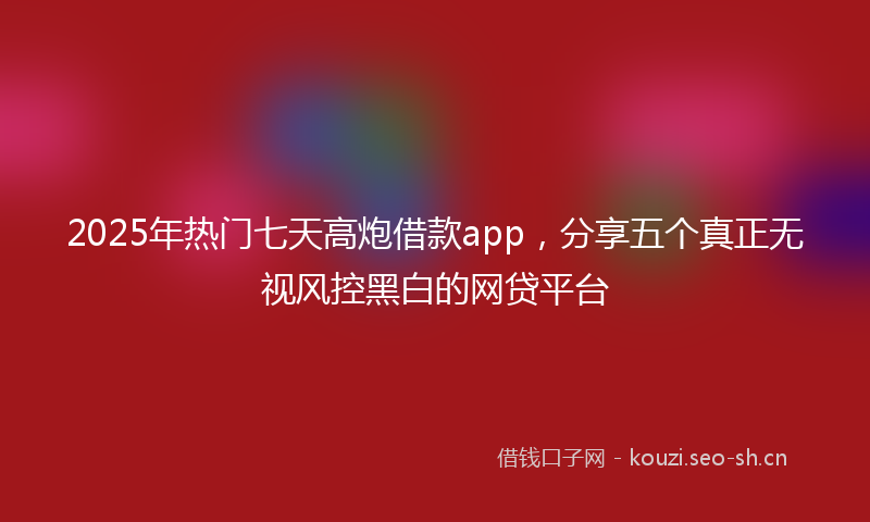 2025年热门七天高炮借款app，分享五个真正无视风控黑白的网贷平台