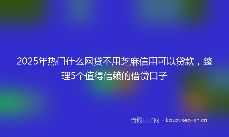 2025年热门什么网贷不用芝麻信用可以贷款，整理5个值得信赖的借贷口子