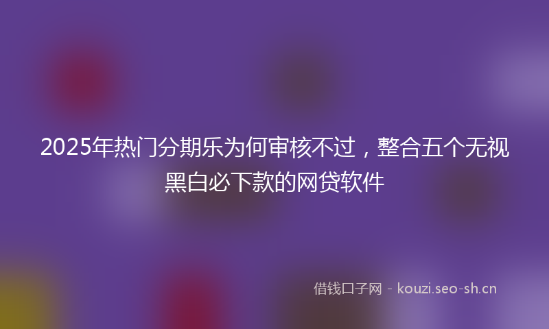 2025年热门分期乐为何审核不过，整合五个无视黑白必下款的网贷软件