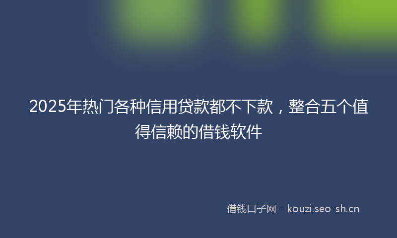 2025年热门各种信用贷款都不下款，整合五个值得信赖的借钱软件