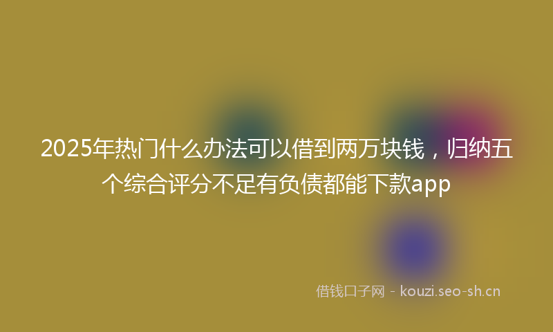2025年热门什么办法可以借到两万块钱，归纳五个综合评分不足有负债都能下款app