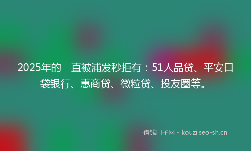 2025年的一直被浦发秒拒有：51人品贷、平安口袋银行、惠商贷、微粒贷、投友圈等。