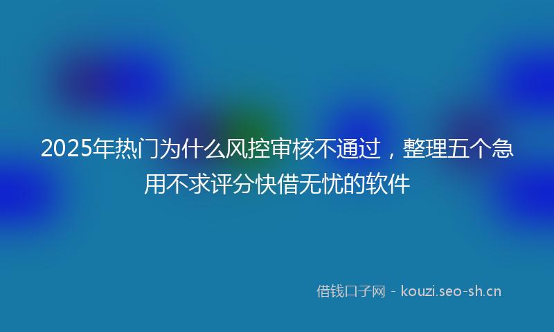 2025年热门为什么风控审核不通过，整理五个急用不求评分快借无忧的软件
