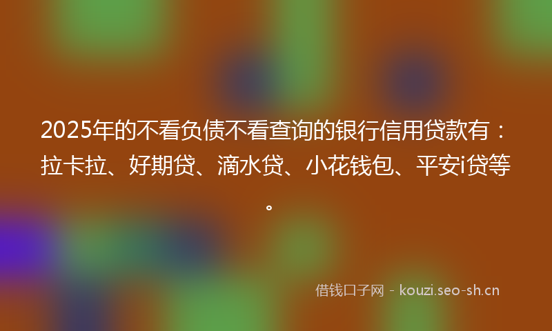 2025年的不看负债不看查询的银行信用贷款有：拉卡拉、好期贷、滴水贷、小花钱包、平安i贷等。