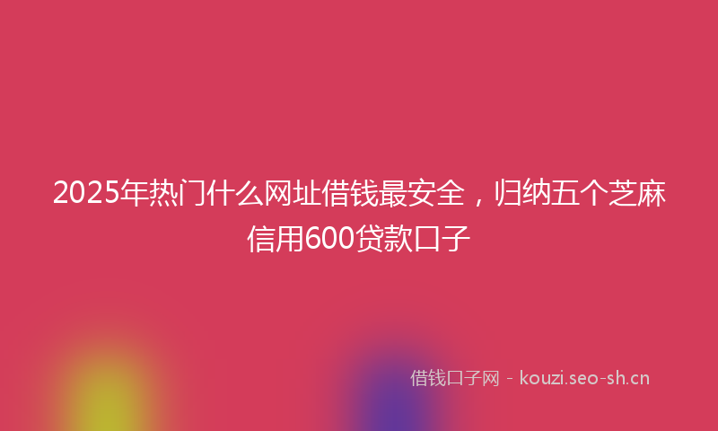 2025年热门什么网址借钱最安全，归纳五个芝麻信用600贷款口子