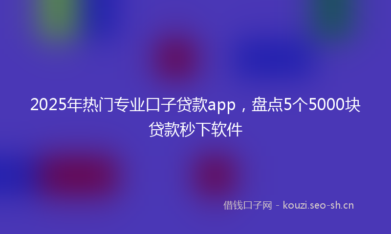 2025年热门专业口子贷款app，盘点5个5000块贷款秒下软件