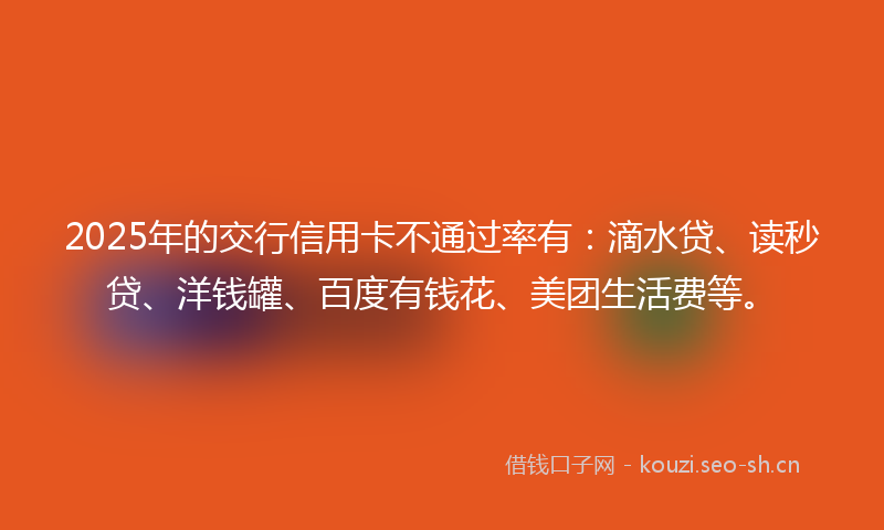 2025年的交行信用卡不通过率有：滴水贷、读秒贷、洋钱罐、百度有钱花、美团生活费等。