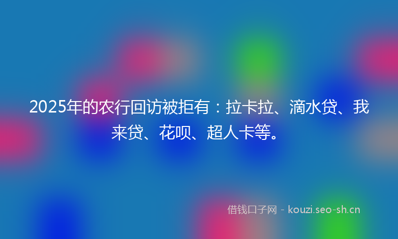 2025年的农行回访被拒有：拉卡拉、滴水贷、我来贷、花呗、超人卡等。