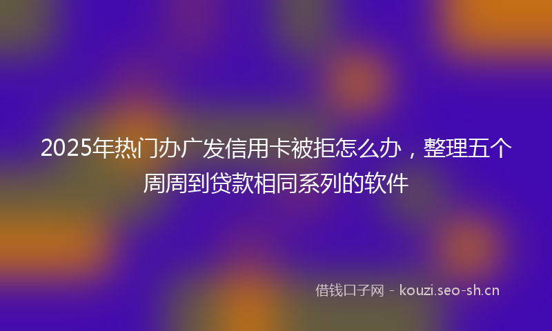 2025年热门办广发信用卡被拒怎么办，整理五个周周到贷款相同系列的软件