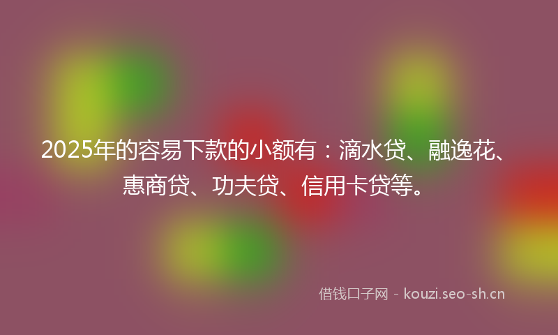 2025年的容易下款的小额有：滴水贷、融逸花、惠商贷、功夫贷、信用卡贷等。