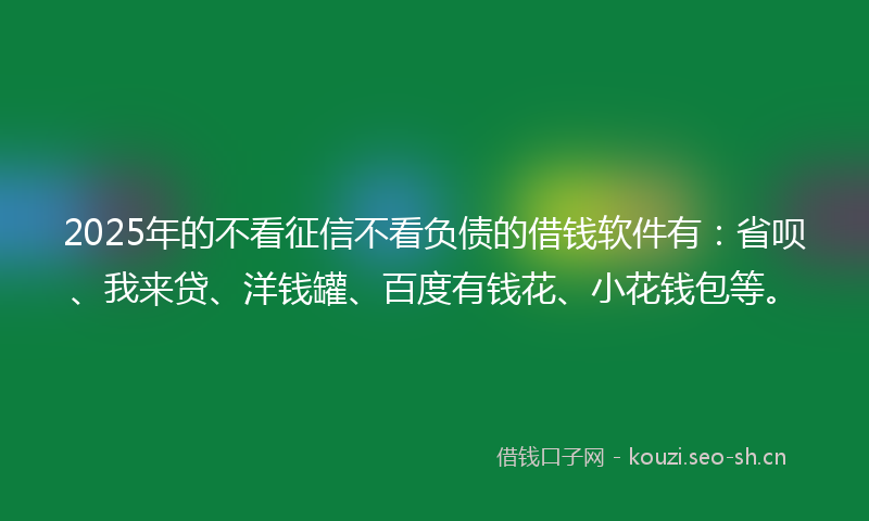 2025年的不看征信不看负债的借钱软件有：省呗、我来贷、洋钱罐、百度有钱花、小花钱包等。