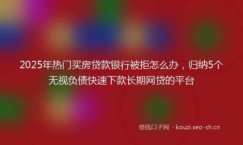 2025年热门买房贷款银行被拒怎么办，归纳5个无视负债快速下款长期网贷的平台
